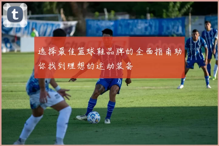 选择最佳篮球鞋品牌的全面指南助你找到理想的运动装备