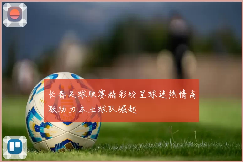 长春足球联赛精彩纷呈球迷热情高涨助力本土球队崛起