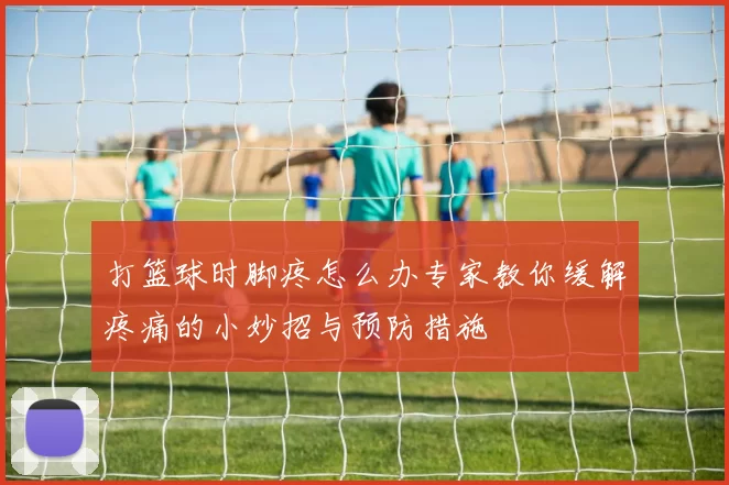 打篮球时脚疼怎么办专家教你缓解疼痛的小妙招与预防措施