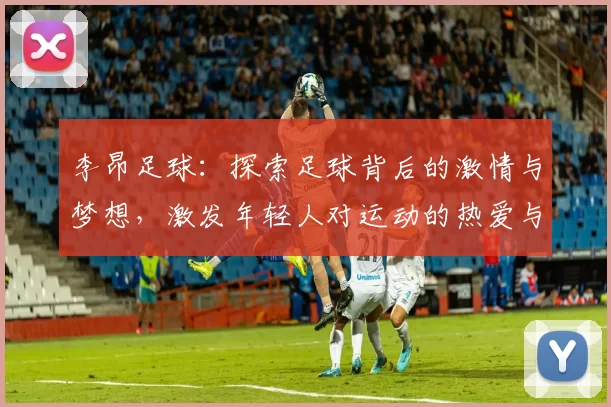 李昂足球：探索足球背后的激情与梦想，激发年轻人对运动的热爱与追求
