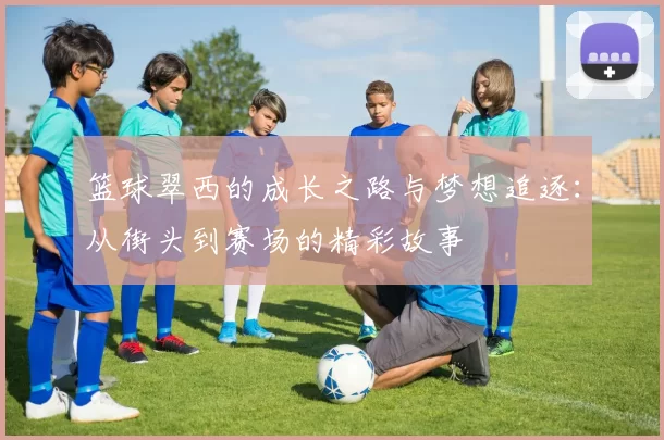 篮球翠西的成长之路与梦想追逐：从街头到赛场的精彩故事