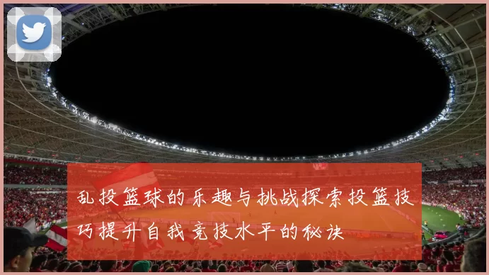 乱投篮球的乐趣与挑战探索投篮技巧提升自我竞技水平的秘诀