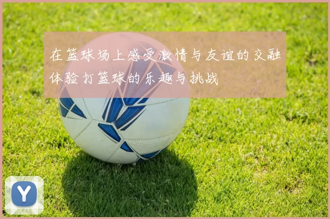 在篮球场上感受激情与友谊的交融体验打篮球的乐趣与挑战